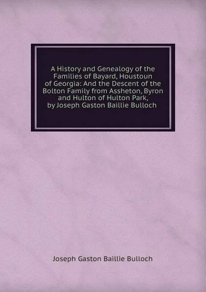 Обложка книги A History and Genealogy of the Families of Bayard, Houstoun of Georgia: And the Descent of the Bolton Family from Assheton, Byron and Hulton of Hulton Park, by Joseph Gaston Baillie Bulloch ., Joseph Gaston Baillie Bulloch