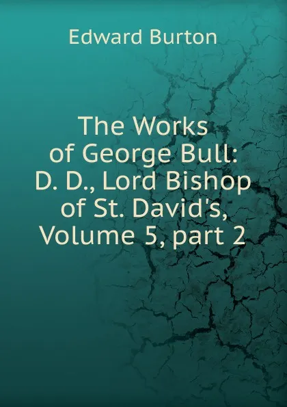 Обложка книги The Works of George Bull: D. D., Lord Bishop of St. David.s, Volume 5,.part 2, Edward Burton