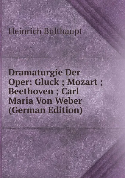 Обложка книги Dramaturgie Der Oper: Gluck ; Mozart ; Beethoven ; Carl Maria Von Weber (German Edition), Heinrich Bulthaupt