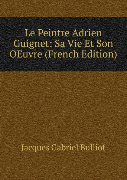 Обложка книги Le Peintre Adrien Guignet: Sa Vie Et Son OEuvre (French Edition), Jacques Gabriel Bulliot