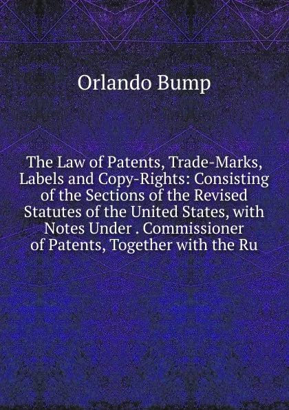 Обложка книги The Law of Patents, Trade-Marks, Labels and Copy-Rights: Consisting of the Sections of the Revised Statutes of the United States, with Notes Under . Commissioner of Patents, Together with the Ru, Orlando Bump