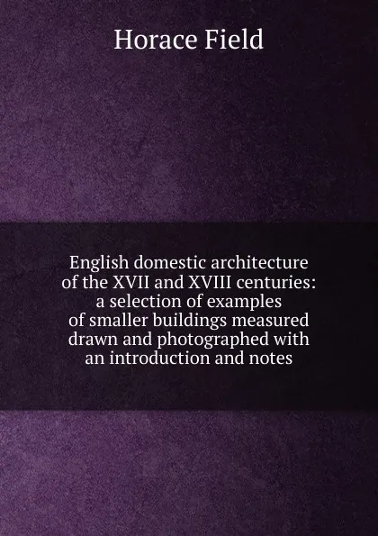 Обложка книги English domestic architecture of the XVII and XVIII centuries: a selection of examples of smaller buildings measured drawn and photographed with an introduction and notes, Horace Field