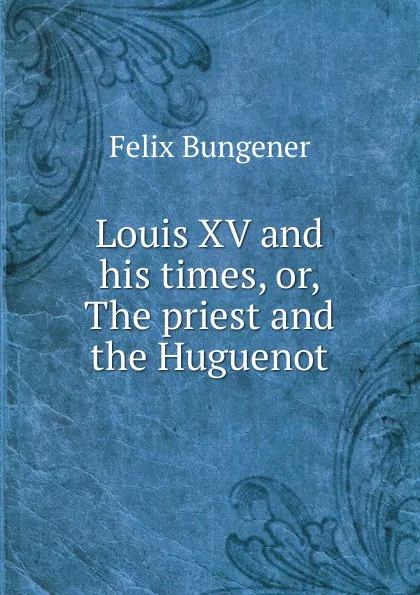 Обложка книги Louis XV and his times, or, The priest and the Huguenot, Félix Bungener