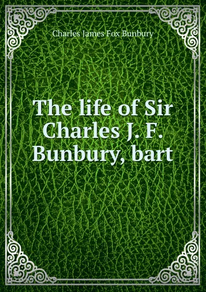 Обложка книги The life of Sir Charles J. F. Bunbury, bart., Charles James Fox Bunbury