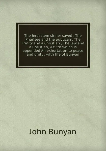 Обложка книги The Jerusalem sinner saved ; The Pharisee and the publican ; The Trinity and a Christian ; The law and a Christian, .c.: to which is appended An exhortation to peace and unity ; with life of Bunyan, John Bunyan