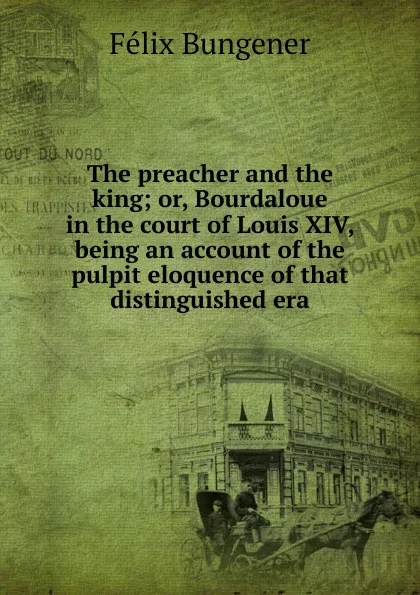 Обложка книги The preacher and the king; or, Bourdaloue in the court of Louis XIV, being an account of the pulpit eloquence of that distinguished era, Félix Bungener