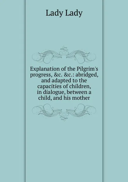 Обложка книги Explanation of the Pilgrim.s progress, .c. .c.: abridged, and adapted to the capacities of children, in dialogue, between a child, and his mother, Lady Lady