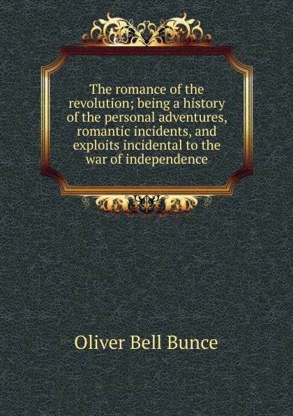 Обложка книги The romance of the revolution; being a history of the personal adventures, romantic incidents, and exploits incidental to the war of independence, Oliver Bell Bunce