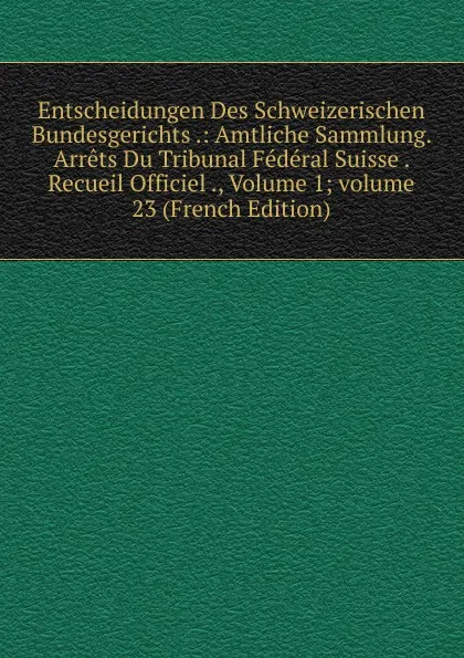 Обложка книги Entscheidungen Des Schweizerischen Bundesgerichts .: Amtliche Sammlung. Arrets Du Tribunal Federal Suisse . Recueil Officiel ., Volume 1;.volume 23 (French Edition), 