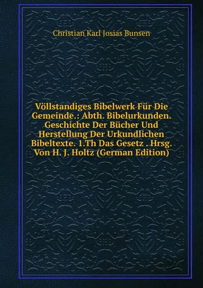 Обложка книги Vollstandiges Bibelwerk Fur Die Gemeinde.: Abth. Bibelurkunden. Geschichte Der Bucher Und Herstellung Der Urkundlichen Bibeltexte. 1.Th Das Gesetz . Hrsg. Von H. J. Holtz (German Edition), Christian Karl Josias Bunsen