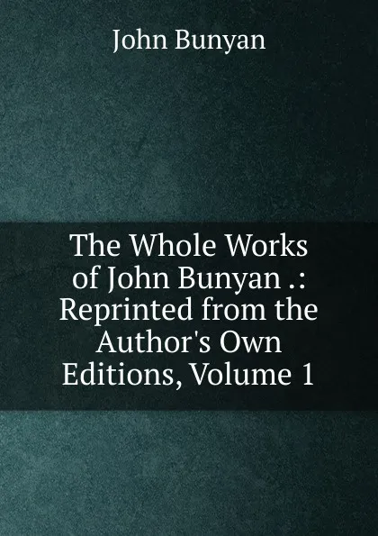 Обложка книги The Whole Works of John Bunyan .: Reprinted from the Author.s Own Editions, Volume 1, John Bunyan