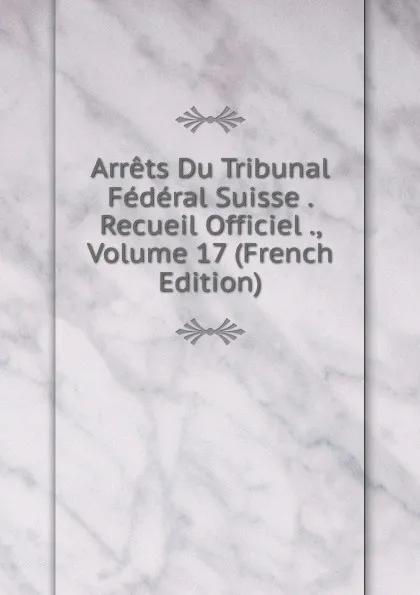 Обложка книги Arrets Du Tribunal Federal Suisse . Recueil Officiel ., Volume 17 (French Edition), 