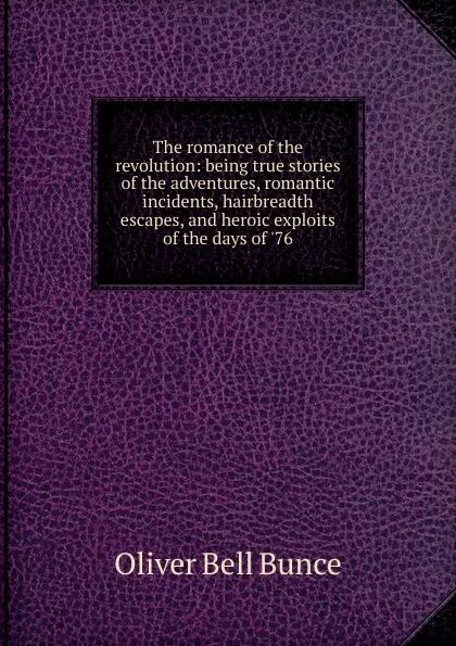 Обложка книги The romance of the revolution: being true stories of the adventures, romantic incidents, hairbreadth escapes, and heroic exploits of the days of .76, Oliver Bell Bunce