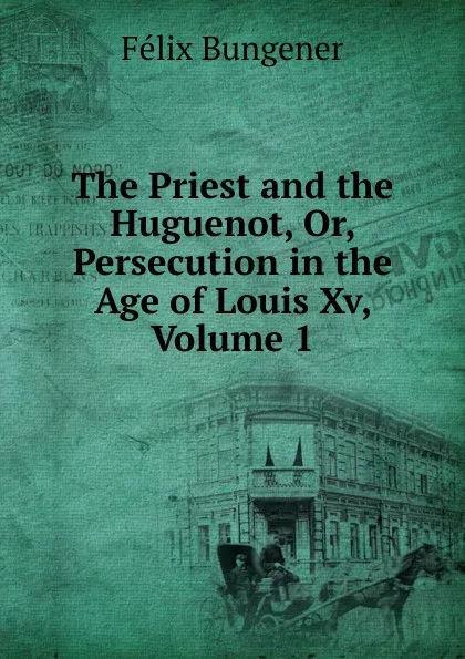 Обложка книги The Priest and the Huguenot, Or, Persecution in the Age of Louis Xv, Volume 1, Félix Bungener