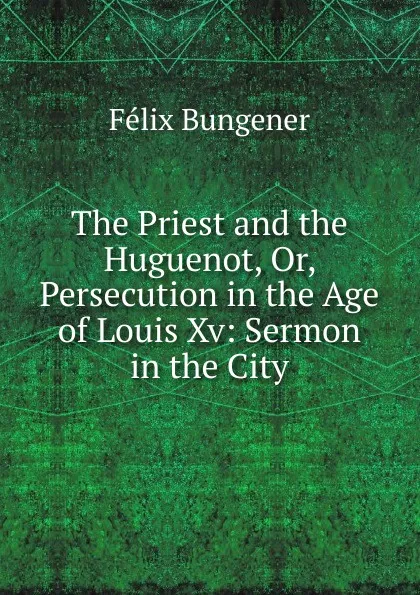 Обложка книги The Priest and the Huguenot, Or, Persecution in the Age of Louis Xv: Sermon in the City, Félix Bungener