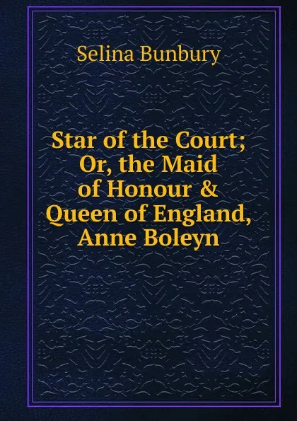 Обложка книги Star of the Court; Or, the Maid of Honour . Queen of England, Anne Boleyn, Selina Bunbury