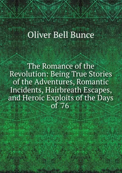 Обложка книги The Romance of the Revolution: Being True Stories of the Adventures, Romantic Incidents, Hairbreath Escapes, and Heroic Exploits of the Days of .76 ., Oliver Bell Bunce