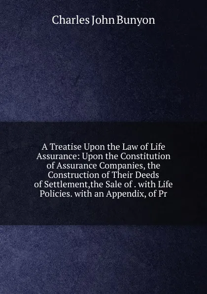 Обложка книги A Treatise Upon the Law of Life Assurance: Upon the Constitution of Assurance Companies, the Construction of Their Deeds of Settlement,the Sale of . with Life Policies. with an Appendix, of Pr, Charles John Bunyon