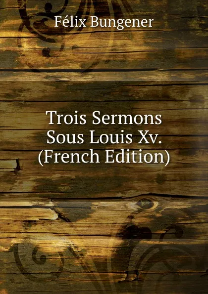 Обложка книги Trois Sermons Sous Louis Xv. (French Edition), Félix Bungener