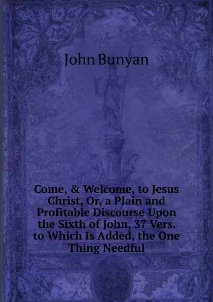 Обложка книги Come, . Welcome, to Jesus Christ, Or, a Plain and Profitable Discourse Upon the Sixth of John, 37 Vers. to Which Is Added, the One Thing Needful, John Bunyan