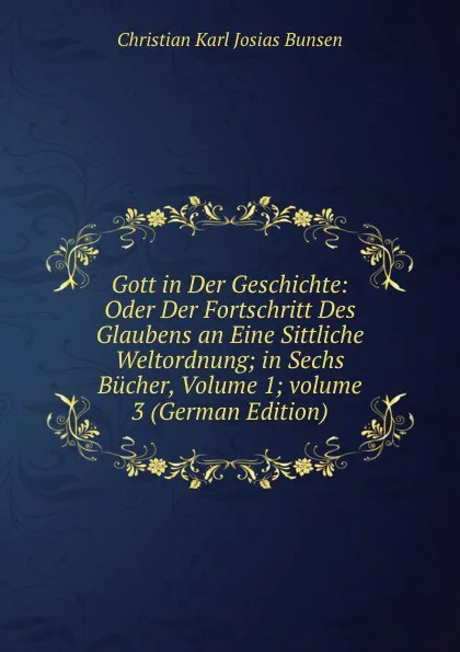 Обложка книги Gott in Der Geschichte: Oder Der Fortschritt Des Glaubens an Eine Sittliche Weltordnung; in Sechs Bucher, Volume 1;.volume 3 (German Edition), Christian Karl Josias Bunsen