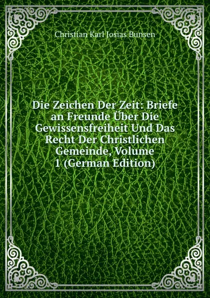 Обложка книги Die Zeichen Der Zeit: Briefe an Freunde Uber Die Gewissensfreiheit Und Das Recht Der Christlichen Gemeinde, Volume 1 (German Edition), Christian Karl Josias Bunsen