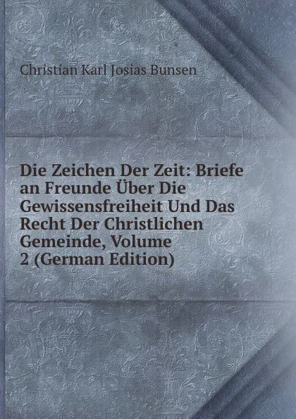 Обложка книги Die Zeichen Der Zeit: Briefe an Freunde Uber Die Gewissensfreiheit Und Das Recht Der Christlichen Gemeinde, Volume 2 (German Edition), Christian Karl Josias Bunsen