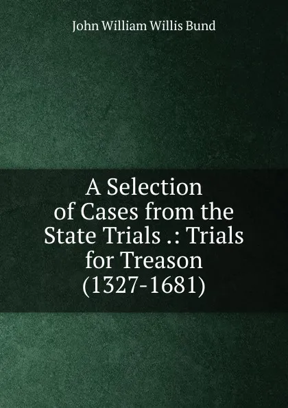 Обложка книги A Selection of Cases from the State Trials .: Trials for Treason (1327-1681)., John William Willis Bund