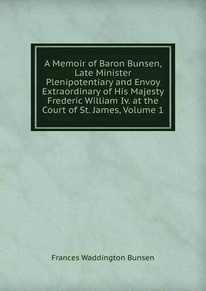 Обложка книги A Memoir of Baron Bunsen, Late Minister Plenipotentiary and Envoy Extraordinary of His Majesty Frederic William Iv. at the Court of St. James, Volume 1, Frances Waddington Bunsen