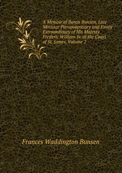 Обложка книги A Memoir of Baron Bunsen, Late Minister Plenipotentiary and Envoy Extraordinary of His Majesty Frederic William Iv. at the Court of St. James, Volume 2, Frances Waddington Bunsen