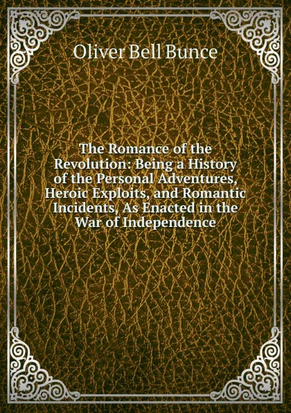 Обложка книги The Romance of the Revolution: Being a History of the Personal Adventures, Heroic Exploits, and Romantic Incidents, As Enacted in the War of Independence, Oliver Bell Bunce