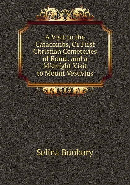 Обложка книги A Visit to the Catacombs, Or First Christian Cemeteries of Rome, and a Midnight Visit to Mount Vesuvius, Selina Bunbury