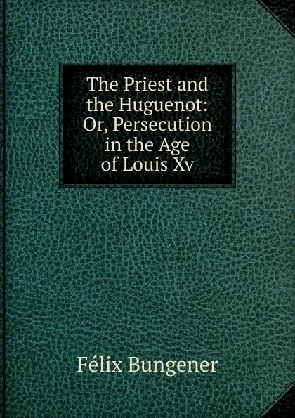 Обложка книги The Priest and the Huguenot: Or, Persecution in the Age of Louis Xv., Félix Bungener