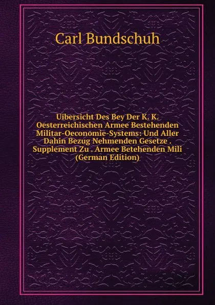 Обложка книги Uibersicht Des Bey Der K. K. Oesterreichischen Armee Bestehenden Militar-Oeconomie-Systems: Und Aller Dahin Bezug Nehmenden Gesetze . Supplement Zu . Armee Betehenden Mili (German Edition), Carl Bundschuh