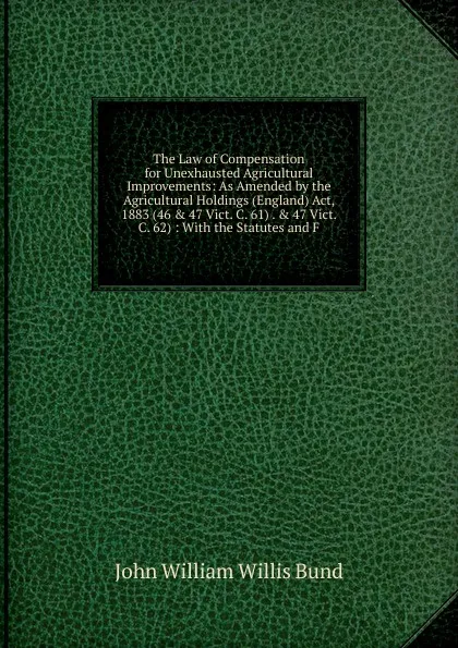 Обложка книги The Law of Compensation for Unexhausted Agricultural Improvements: As Amended by the Agricultural Holdings (England) Act, 1883 (46 . 47 Vict. C. 61) . . 47 Vict. C. 62) : With the Statutes and F, John William Willis Bund