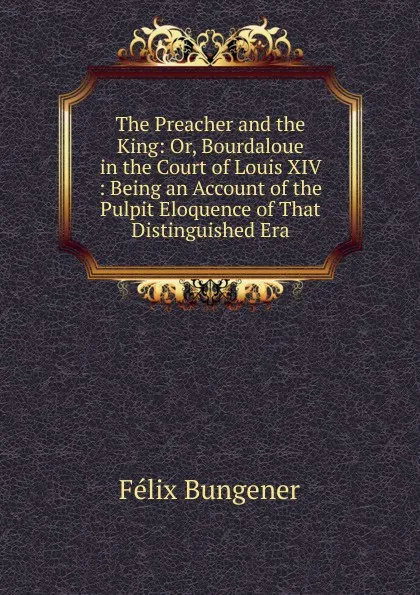 Обложка книги The Preacher and the King: Or, Bourdaloue in the Court of Louis XIV : Being an Account of the Pulpit Eloquence of That Distinguished Era, Félix Bungener