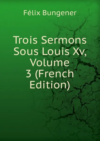 Обложка книги Trois Sermons Sous Louis Xv, Volume 3 (French Edition), Félix Bungener