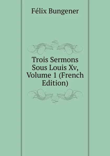 Обложка книги Trois Sermons Sous Louis Xv, Volume 1 (French Edition), Félix Bungener