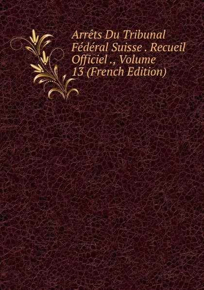 Обложка книги Arrets Du Tribunal Federal Suisse . Recueil Officiel ., Volume 13 (French Edition), 