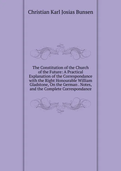 Обложка книги The Constitution of the Church of the Future: A Practical Explanation of the Correspondance with the Right Honourable William Gladstone, On the German . Notes, and the Complete Correspondance, Christian Karl Josias Bunsen