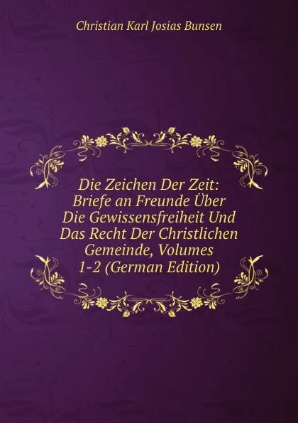 Обложка книги Die Zeichen Der Zeit: Briefe an Freunde Uber Die Gewissensfreiheit Und Das Recht Der Christlichen Gemeinde, Volumes 1-2 (German Edition), Christian Karl Josias Bunsen