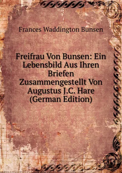 Обложка книги Freifrau Von Bunsen: Ein Lebensbild Aus Ihren Briefen Zusammengestellt Von Augustus J.C. Hare (German Edition), Frances Waddington Bunsen