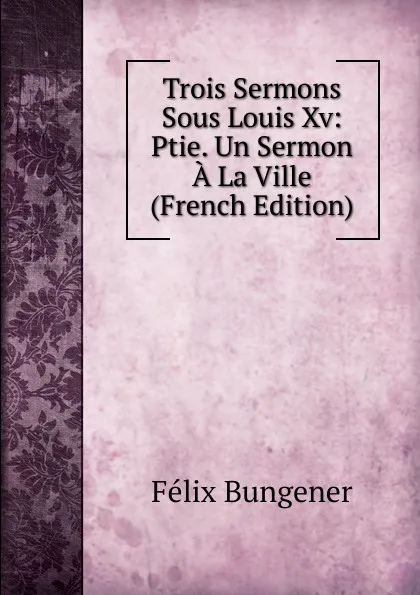 Обложка книги Trois Sermons Sous Louis Xv: Ptie. Un Sermon A La Ville (French Edition), Félix Bungener