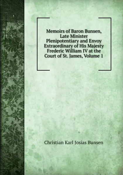 Обложка книги Memoirs of Baron Bunsen, Late Minister Plenipotentiary and Envoy Extraordinary of His Majesty Frederic William IV at the Court of St. James, Volume 1, Christian Karl Josias Bunsen