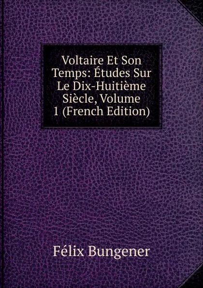 Обложка книги Voltaire Et Son Temps: Etudes Sur Le Dix-Huitieme Siecle, Volume 1 (French Edition), Félix Bungener