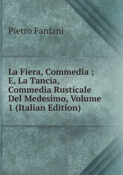 Обложка книги La Fiera, Commedia ; E, La Tancia, Commedia Rusticale Del Medesimo, Volume 1 (Italian Edition), Fanfani Pietro