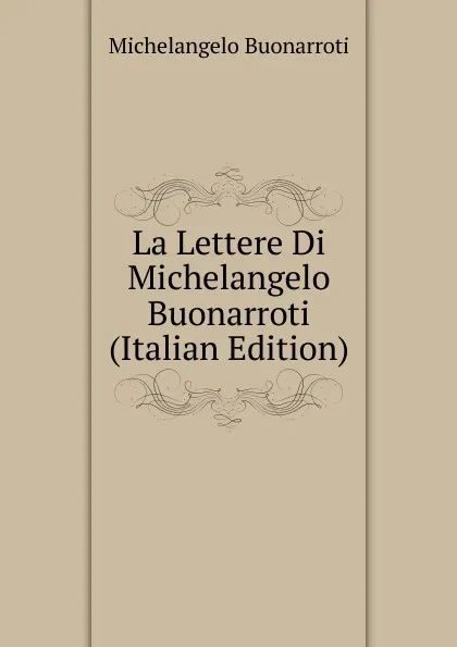 Обложка книги La Lettere Di Michelangelo Buonarroti (Italian Edition), Michelangelo Buonarroti