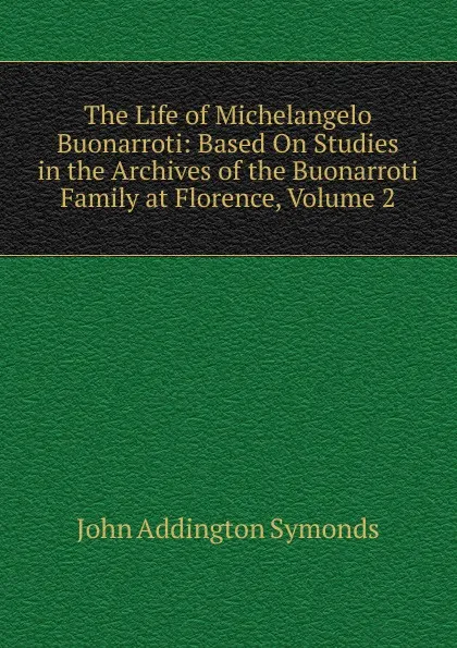 Обложка книги The Life of Michelangelo Buonarroti: Based On Studies in the Archives of the Buonarroti Family at Florence, Volume 2, John Addington Symonds