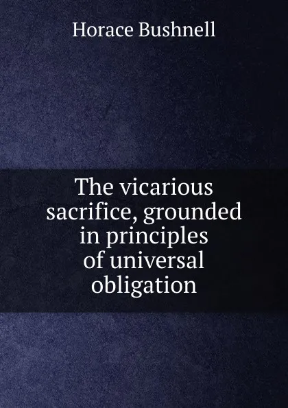 Обложка книги The vicarious sacrifice, grounded in principles of universal obligation, Horace Bushnell