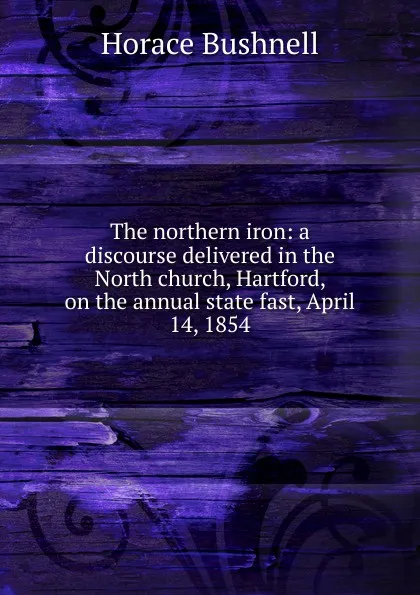 Обложка книги The northern iron: a discourse delivered in the North church, Hartford, on the annual state fast, April 14, 1854, Horace Bushnell